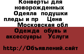 Конверты для новорожденных .Одеяла, подушки пледы и пр. › Цена ­ 4 000 - Московская обл. Одежда, обувь и аксессуары » Услуги   